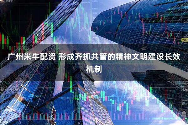 广州米牛配资 形成齐抓共管的精神文明建设长效机制
