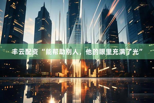 丰云配资 “能帮助别人，他的眼里充满了光”