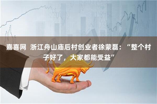 嘉喜网  浙江舟山庙后村创业者徐蒙磊：“整个村子好了，大家都能受益”