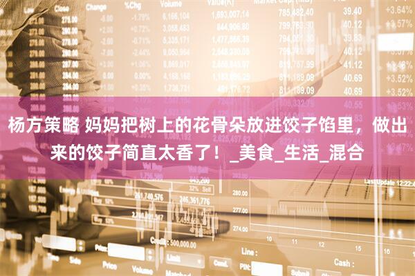 杨方策略 妈妈把树上的花骨朵放进饺子馅里，做出来的饺子简直太香了！_美食_生活_混合