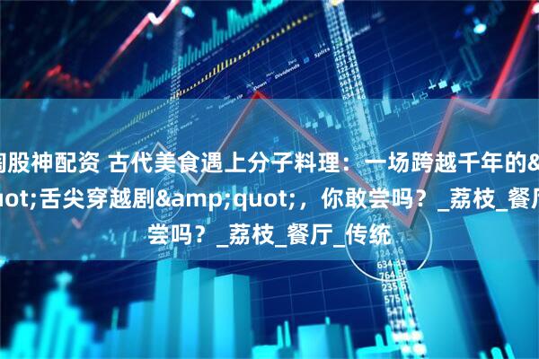 淘股神配资 古代美食遇上分子料理：一场跨越千年的&quot;舌尖穿越剧&quot;，你敢尝吗？_荔枝_餐厅_传统