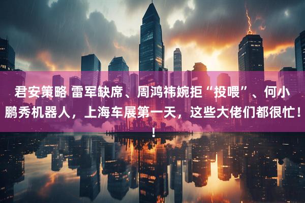 君安策略 雷军缺席、周鸿祎婉拒“投喂”、何小鹏秀机器人，上海车展第一天，这些大佬们都很忙！