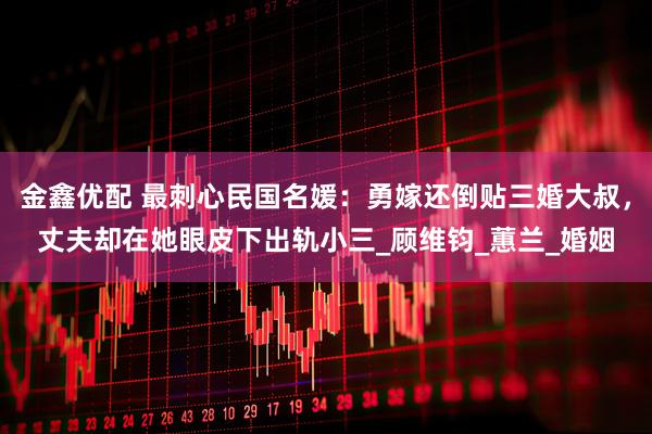 金鑫优配 最刺心民国名媛：勇嫁还倒贴三婚大叔，丈夫却在她眼皮下出轨小三_顾维钧_蕙兰_婚姻