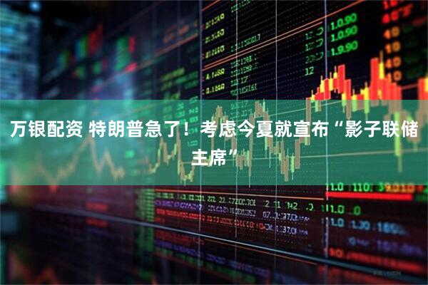 万银配资 特朗普急了！考虑今夏就宣布“影子联储主席”