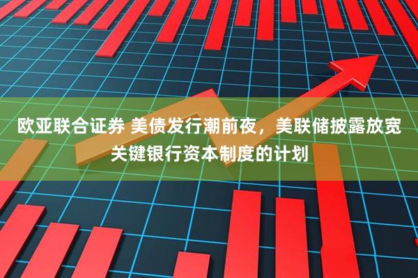 欧亚联合证券 美债发行潮前夜，美联储披露放宽关键银行资本制度的计划