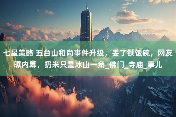 七星策略 五台山和尚事件升级，丢了铁饭碗，网友曝内幕，扔米只是冰山一角_佛门_寺庙_事儿