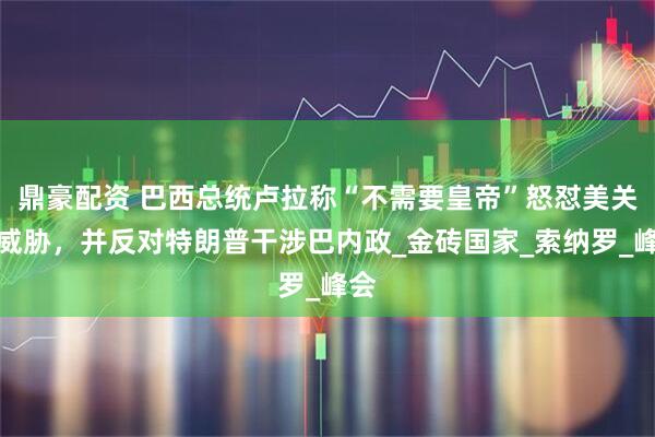 鼎豪配资 巴西总统卢拉称“不需要皇帝”怒怼美关税威胁，并反对特朗普干涉巴内政_金砖国家_索纳罗_峰会