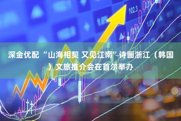 深金优配 “山海相契 又见江南”诗画浙江（韩国）文旅推介会在首尔举办