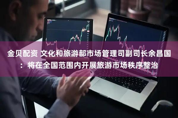 金贝配资 文化和旅游部市场管理司副司长余昌国：将在全国范围内开展旅游市场秩序整治