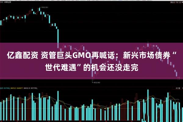 亿鑫配资 资管巨头GMO再喊话：新兴市场债券“世代难遇”的机会还没走完