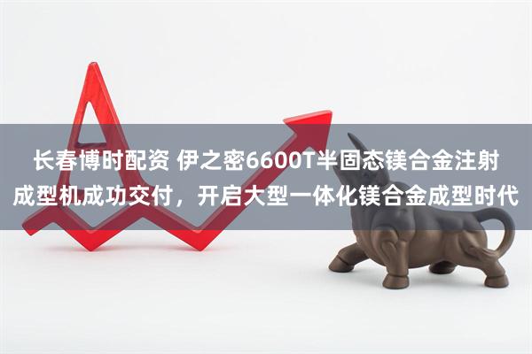长春博时配资 伊之密6600T半固态镁合金注射成型机成功交付，开启大型一体化镁合金成型时代