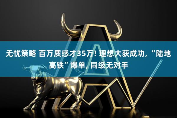 无忧策略 百万质感才35万! 理想大获成功, “陆地高铁”爆单, 同级无对手