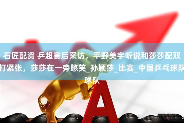 石匠配资 乒超赛后采访，平野美宇听说和莎莎配双打紧张，莎莎在一旁憋笑_孙颖莎_比赛_中国乒乓球队