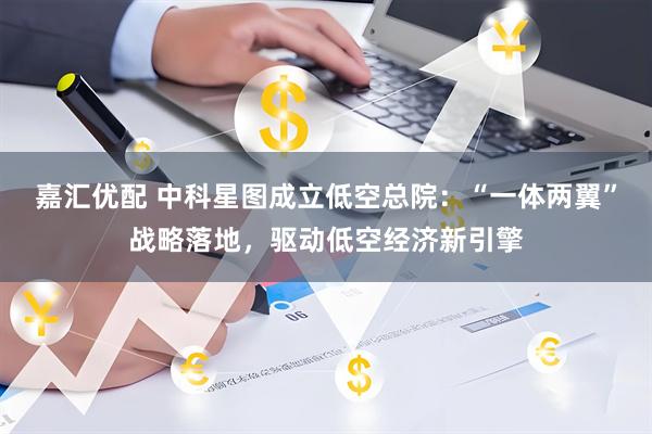 嘉汇优配 中科星图成立低空总院：“一体两翼”战略落地，驱动低空经济新引擎