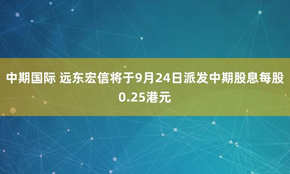 中期国际 远东宏信将于9月24日派发中期股息每股0.25港元