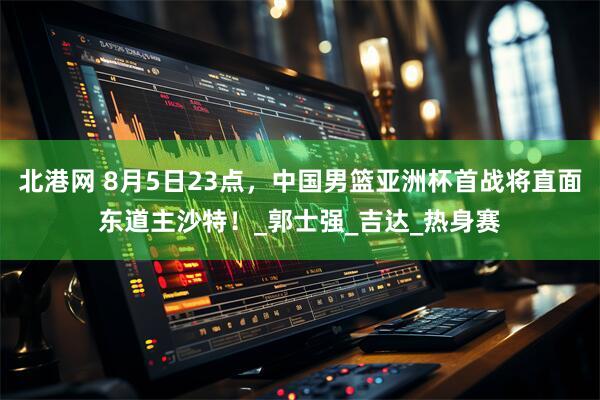 北港网 8月5日23点，中国男篮亚洲杯首战将直面东道主沙特！_郭士强_吉达_热身赛