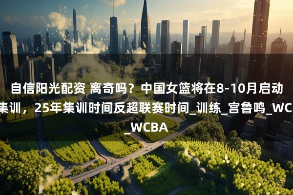 自信阳光配资 离奇吗？中国女篮将在8-10月启动长集训，25年集训时间反超联赛时间_训练_宫鲁鸣_WCBA