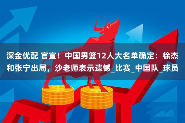 深金优配 官宣！中国男篮12人大名单确定：徐杰和张宁出局，沙老师表示遗憾_比赛_中国队_球员