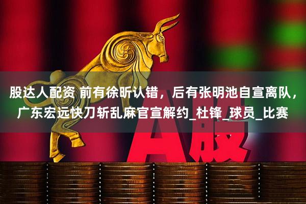 股达人配资 前有徐昕认错，后有张明池自宣离队，广东宏远快刀斩乱麻官宣解约_杜锋_球员_比赛