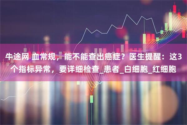 牛途网 血常规，能不能查出癌症？医生提醒：这3个指标异常，要详细检查_患者_白细胞_红细胞
