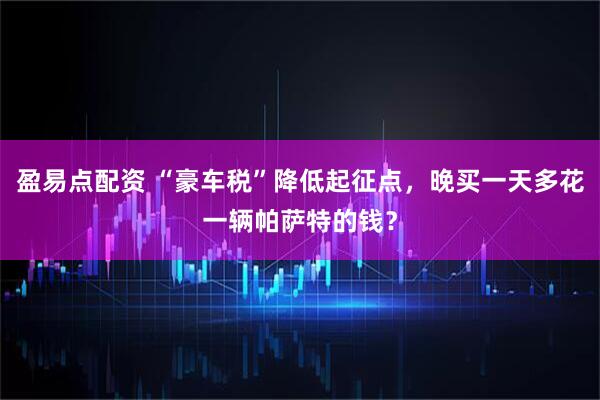 盈易点配资 “豪车税”降低起征点，晚买一天多花一辆帕萨特的钱？
