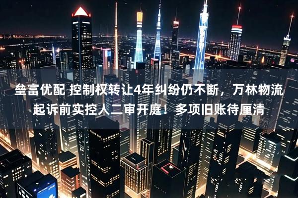 垒富优配 控制权转让4年纠纷仍不断，万林物流起诉前实控人二审开庭！多项旧账待厘清