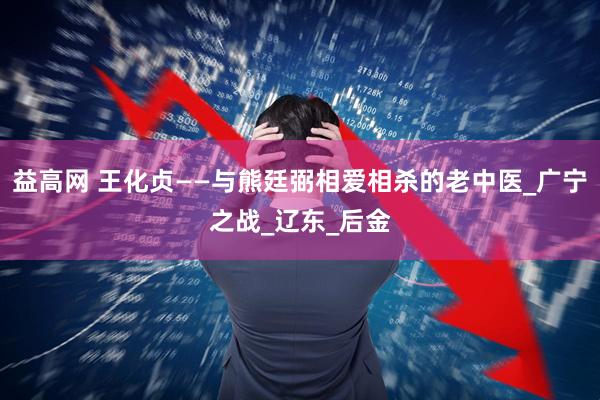 益高网 王化贞——与熊廷弼相爱相杀的老中医_广宁之战_辽东_后金