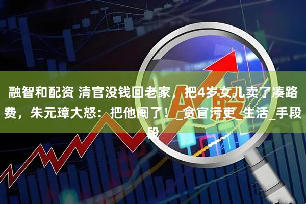 融智和配资 清官没钱回老家，把4岁女儿卖了凑路费，朱元璋大怒：把他阉了！_贪官污吏_生活_手段
