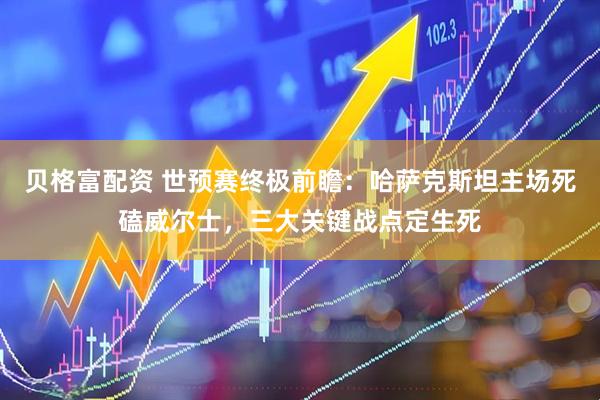 贝格富配资 世预赛终极前瞻：哈萨克斯坦主场死磕威尔士，三大关键战点定生死