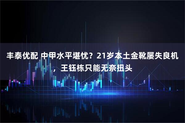 丰泰优配 中甲水平堪忧？21岁本土金靴屡失良机，王钰栋只能无奈扭头