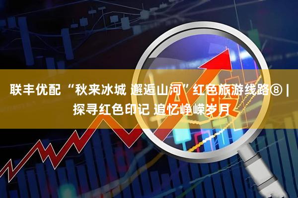 联丰优配 “秋来冰城 邂逅山河”红色旅游线路⑧ | 探寻红色印记 追忆峥嵘岁月