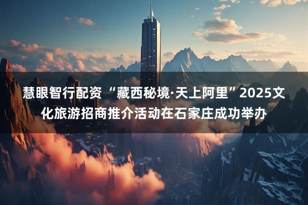 慧眼智行配资 “藏西秘境·天上阿里”2025文化旅游招商推介活动在石家庄成功举办