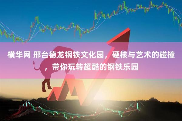 横华网 邢台德龙钢铁文化园，硬核与艺术的碰撞，带你玩转超酷的钢铁乐园