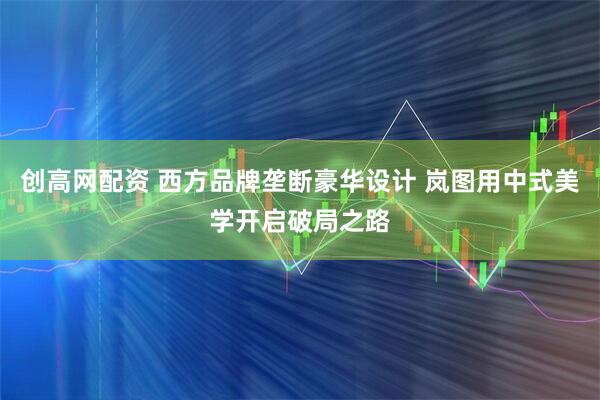 创高网配资 西方品牌垄断豪华设计 岚图用中式美学开启破局之路