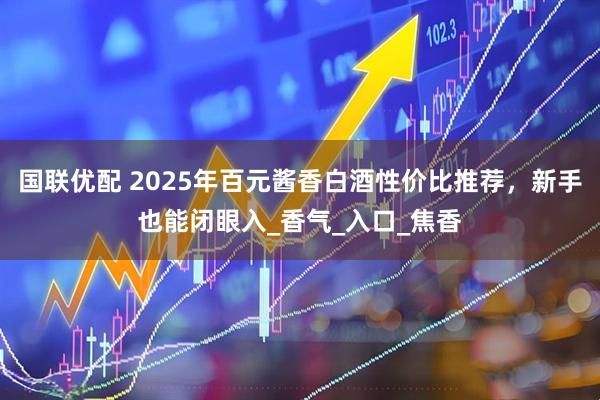 国联优配 2025年百元酱香白酒性价比推荐，新手也能闭眼入_香气_入口_焦香