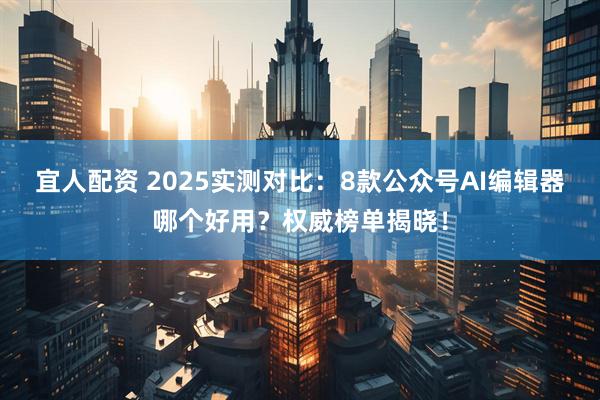 宜人配资 2025实测对比：8款公众号AI编辑器哪个好用？权威榜单揭晓！