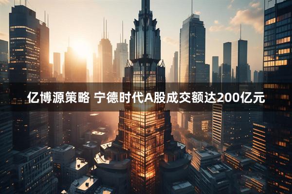 亿博源策略 宁德时代A股成交额达200亿元