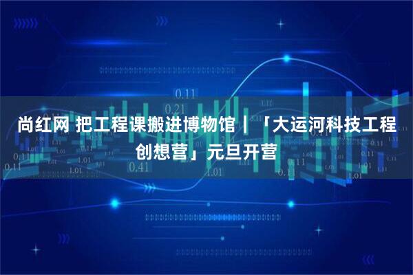 尚红网 把工程课搬进博物馆|「大运河科技工程创想营」元旦开营