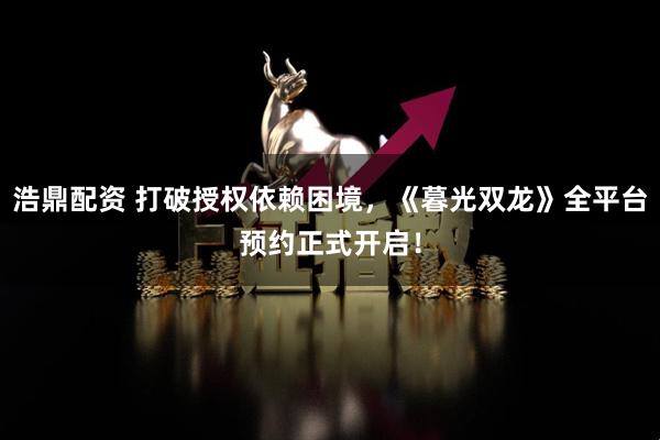 浩鼎配资 打破授权依赖困境，《暮光双龙》全平台预约正式开启！