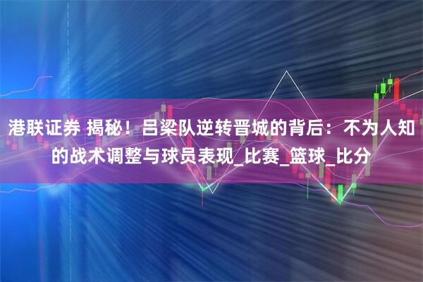 港联证券 揭秘！吕梁队逆转晋城的背后：不为人知的战术调整与球员表现_比赛_篮球_比分