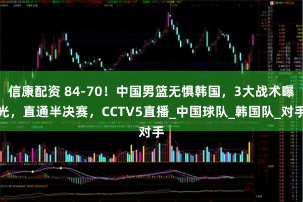 信康配资 84-70！中国男篮无惧韩国，3大战术曝光，直通半决赛，CCTV5直播_中国球队_韩国队_对手